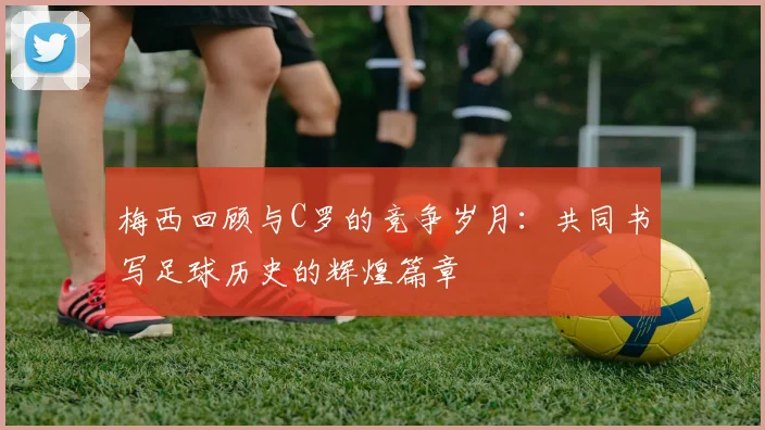 梅西回顾与C罗的竞争岁月：共同书写足球历史的辉煌篇章