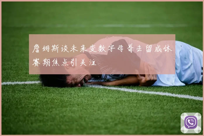 詹姆斯谈未来变数字母哥去留成休赛期焦点引关注