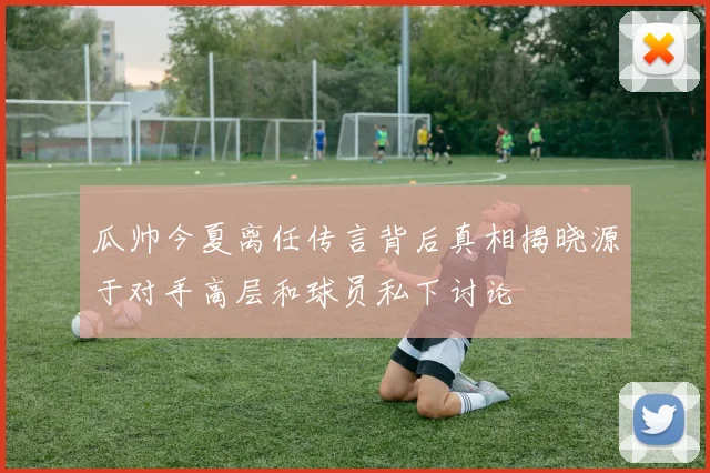 瓜帅今夏离任传言背后真相揭晓源于对手高层和球员私下讨论