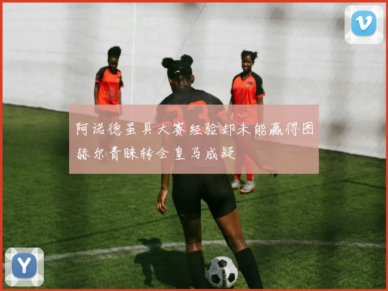 阿诺德虽具大赛经验却未能赢得图赫尔青睐转会皇马成疑