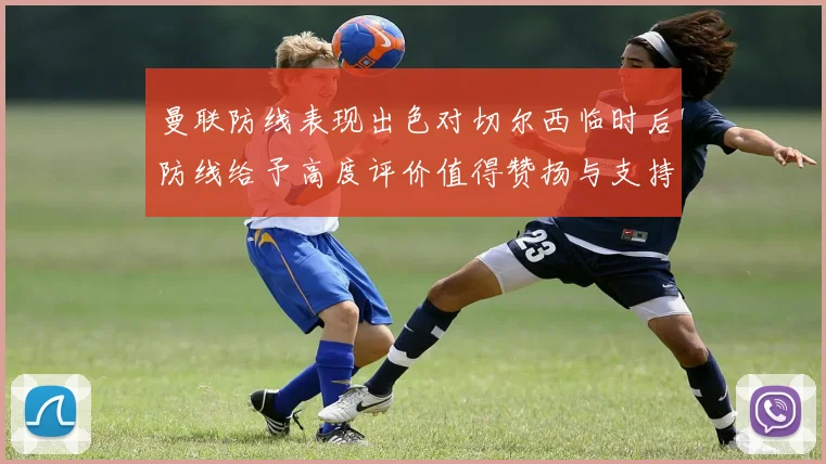 曼联防线表现出色对切尔西临时后防线给予高度评价值得赞扬与支持