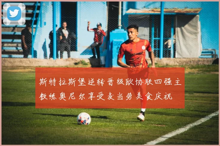 斯特拉斯堡逆转晋级欧协联四强主教练奥尼尔享受麦当劳美食庆祝