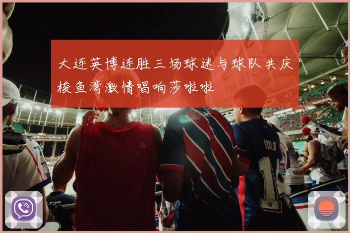 大连英博连胜三场球迷与球队共庆梭鱼湾激情唱响莎啦啦