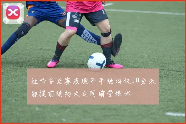 杜伦季后赛表现平平场均仅10分未能提前续约大合同前景堪忧