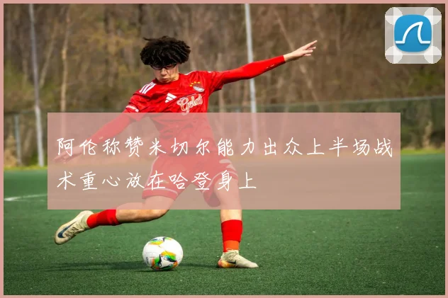 阿伦称赞米切尔能力出众上半场战术重心放在哈登身上
