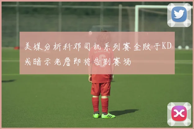 美媒分析科邓司机系列赛全败于KD或暗示老詹即将告别赛场