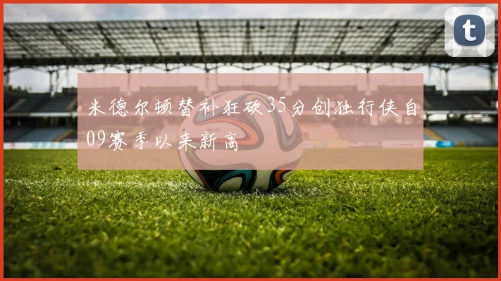 米德尔顿替补狂砍35分创独行侠自09赛季以来新高
