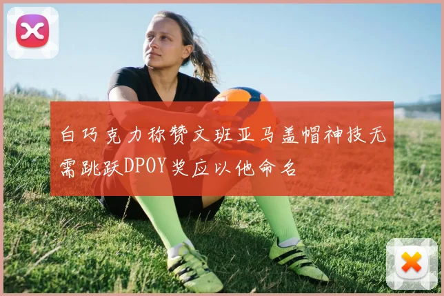 白巧克力称赞文班亚马盖帽神技无需跳跃DPOY奖应以他命名