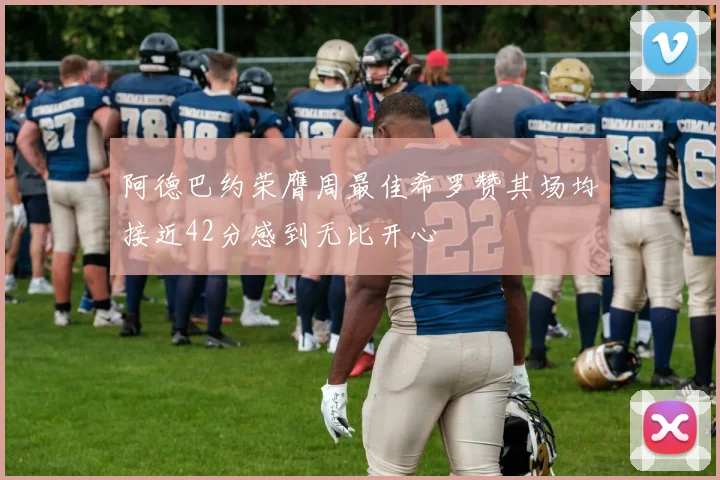 阿德巴约荣膺周最佳希罗赞其场均接近42分感到无比开心
