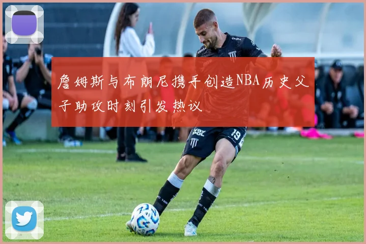 詹姆斯与布朗尼携手创造NBA历史父子助攻时刻引发热议