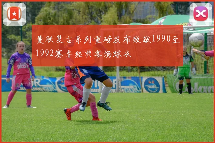 曼联复古系列重磅发布致敬1990至1992赛季经典客场球衣