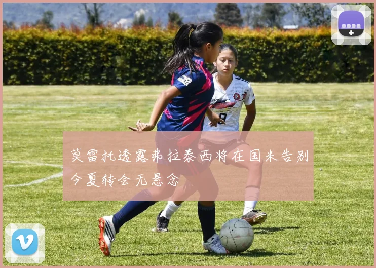 莫雷托透露弗拉泰西将在国米告别今夏转会无悬念