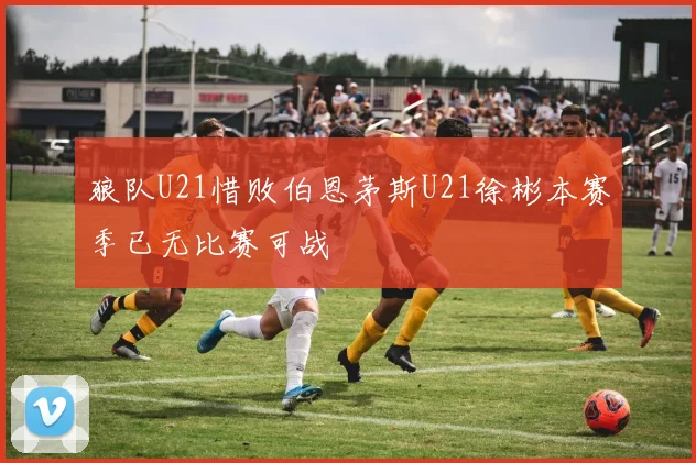 狼队U21惜败伯恩茅斯U21徐彬本赛季已无比赛可战