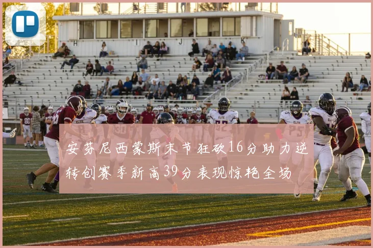 安芬尼西蒙斯末节狂砍16分助力逆转创赛季新高39分表现惊艳全场