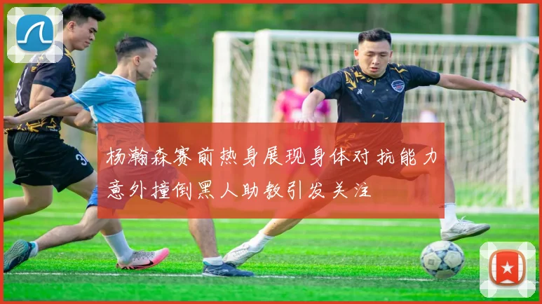 杨瀚森赛前热身展现身体对抗能力意外撞倒黑人助教引发关注