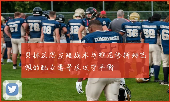 贝林反思左路战术与维尼修斯姆巴佩的配合需寻求攻守平衡