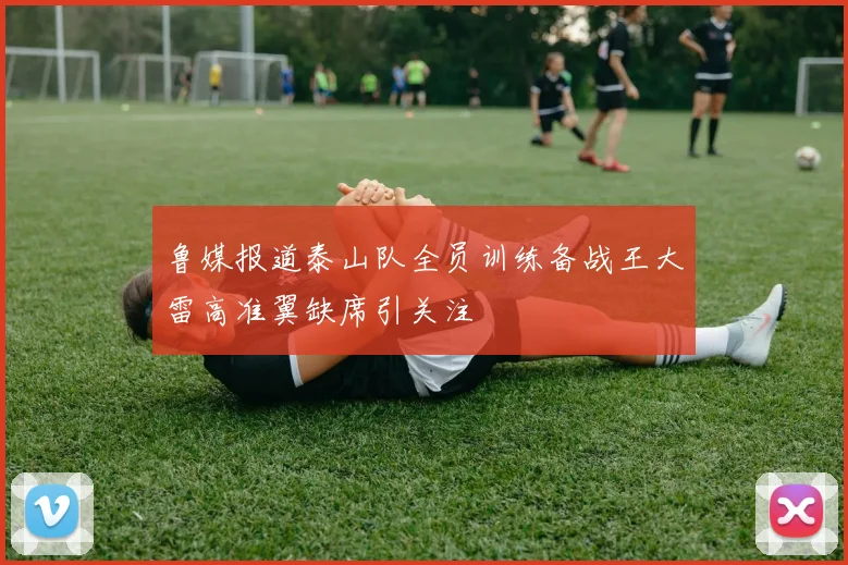 鲁媒报道泰山队全员训练备战王大雷高准翼缺席引关注