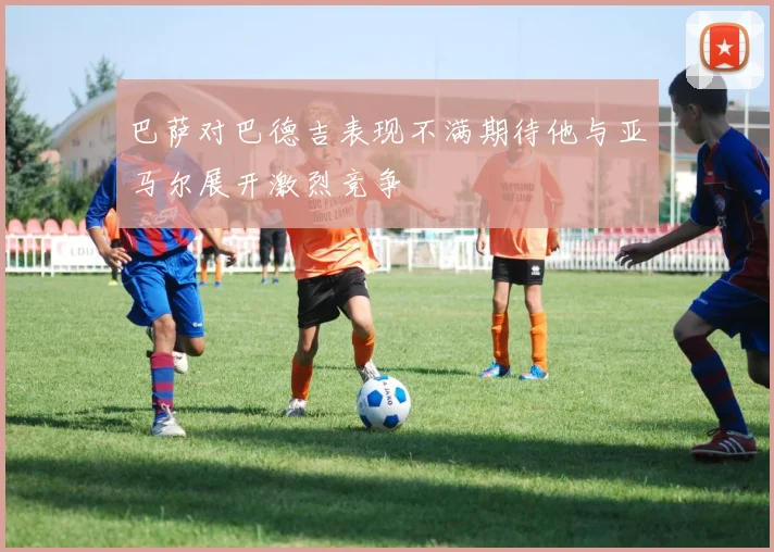 巴萨对巴德吉表现不满期待他与亚马尔展开激烈竞争