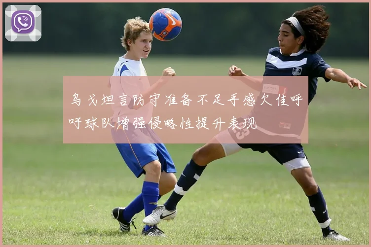乌戈坦言防守准备不足手感欠佳呼吁球队增强侵略性提升表现