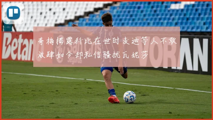 夸梅揭露科比在世时麦迪等人不敢放肆如今却私信骚扰瓦妮莎