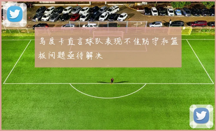 乌度卡直言球队表现不佳防守和篮板问题亟待解决