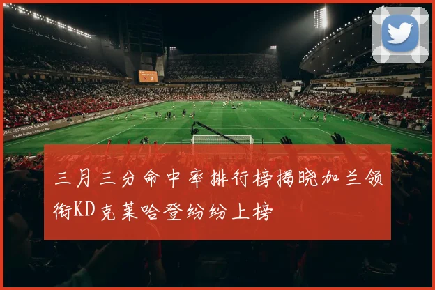 三月三分命中率排行榜揭晓加兰领衔KD克莱哈登纷纷上榜