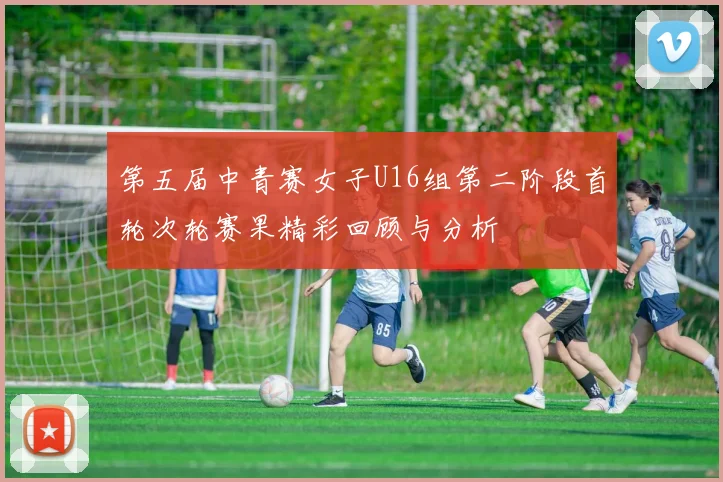 第五届中青赛女子U16组第二阶段首轮次轮赛果精彩回顾与分析