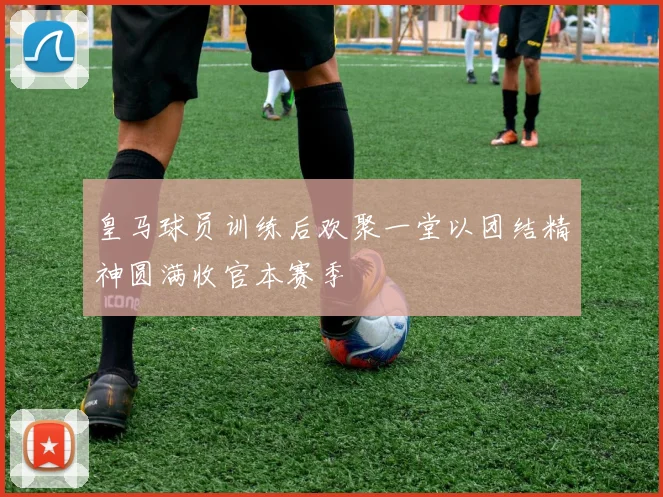 皇马球员训练后欢聚一堂以团结精神圆满收官本赛季