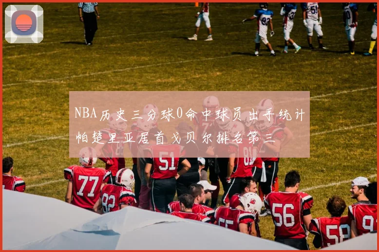 NBA历史三分球0命中球员出手统计帕楚里亚居首戈贝尔排名第三