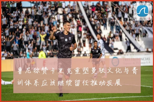 鲁尼称赞卡里克重塑曼联文化与青训体系应该继续留任推动发展