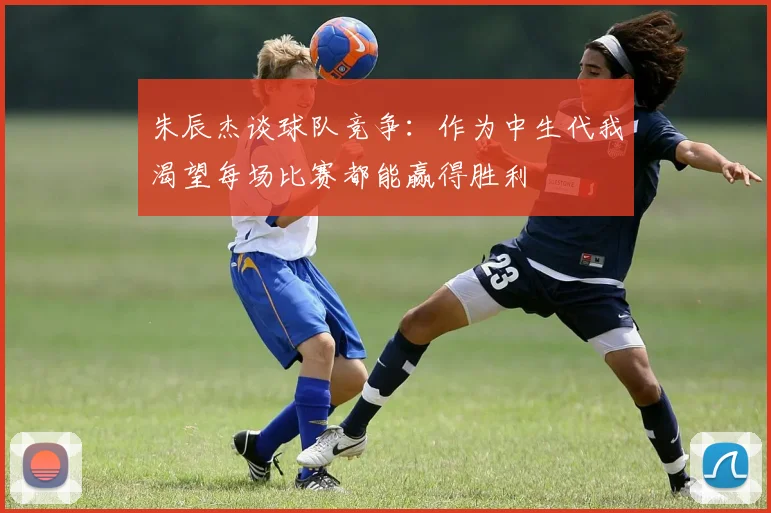 朱辰杰谈球队竞争：作为中生代我渴望每场比赛都能赢得胜利