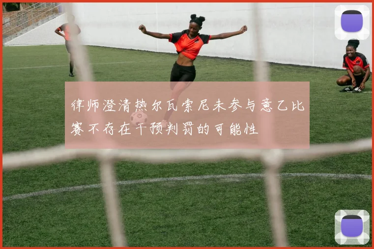 律师澄清热尔瓦索尼未参与意乙比赛不存在干预判罚的可能性