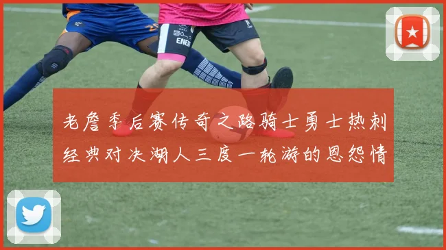 老詹季后赛传奇之路骑士勇士热刺经典对决湖人三度一轮游的恩怨情仇